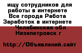 ищу сотрудников для работы в интернете - Все города Работа » Заработок в интернете   . Челябинская обл.,Нязепетровск г.